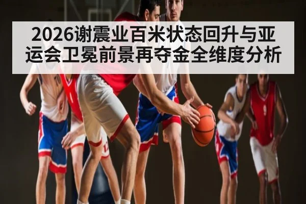 2026谢震业百米状态回升与亚运会卫冕前景再夺金全维度分析